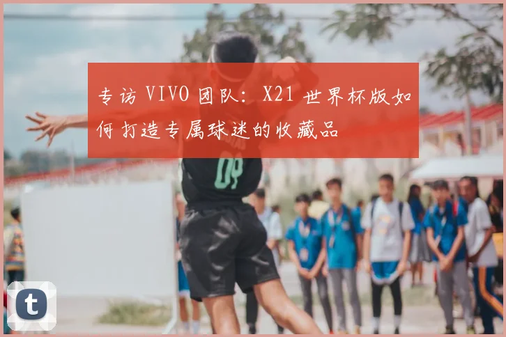 专访 VIVO 团队：X21 世界杯版如何打造专属球迷的收藏品