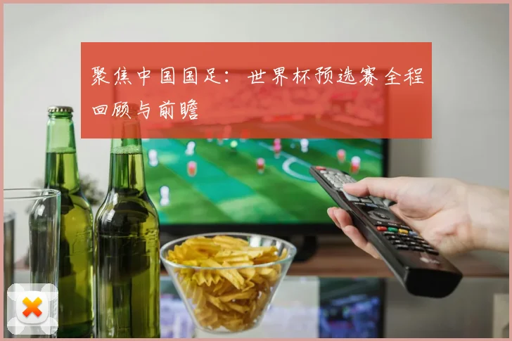 聚焦中国国足:世界杯预选赛全程回顾与前瞻