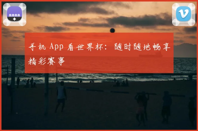 手机 App 看世界杯:随时随地畅享精彩赛事