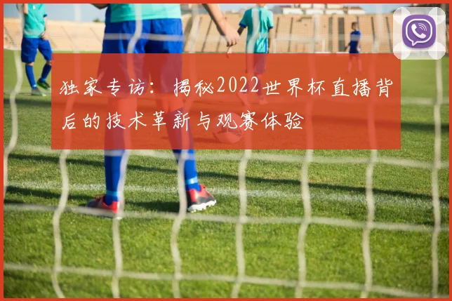 独家专访:揭秘2022世界杯直播背后的技术革新与观赛体验