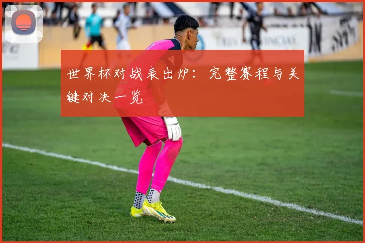 世界杯对战表出炉:完整赛程与关键对决一览