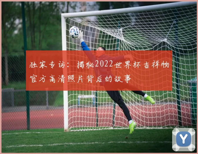 独家专访:揭秘2022世界杯吉祥物官方高清照片背后的故事