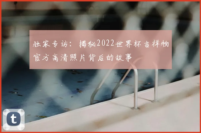 独家专访:揭秘2022世界杯吉祥物官方高清照片背后的故事