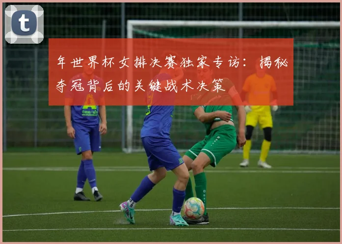 年世界杯女排决赛独家专访：揭秘夺冠背后的关键战术决策