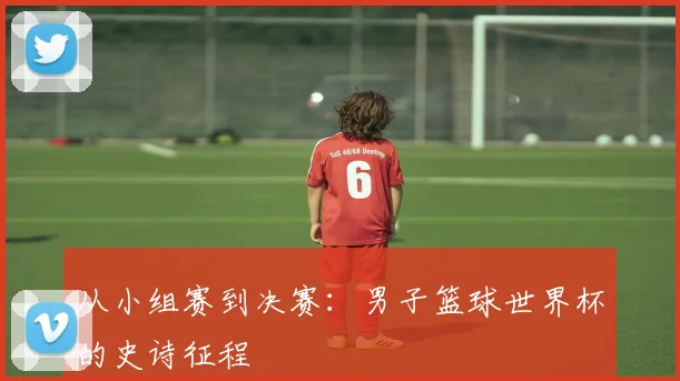 从小组赛到决赛:男子篮球世界杯的史诗征程