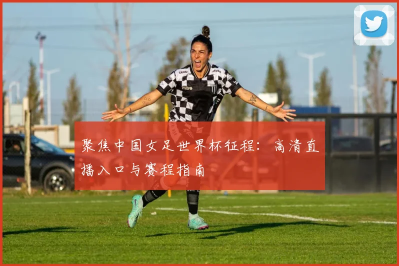 聚焦中国女足世界杯征程:高清直播入口与赛程指南