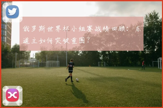 俄罗斯世界杯小组赛战绩回顾：东道主如何突破重围？