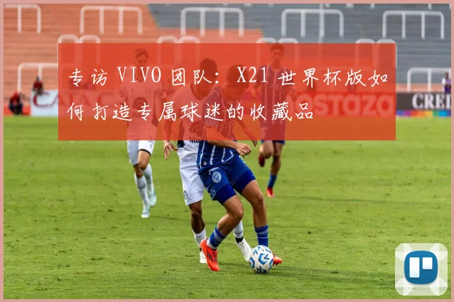 专访 VIVO 团队：X21 世界杯版如何打造专属球迷的收藏品