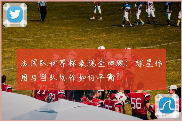 法国队世界杯表现全回顾：球星作用与团队协作如何平衡？