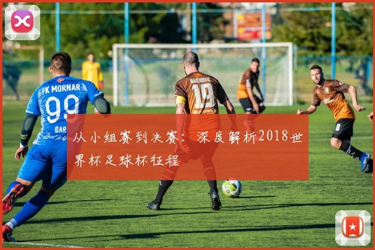 从小组赛到决赛：深度解析2018世界杯足球杯征程