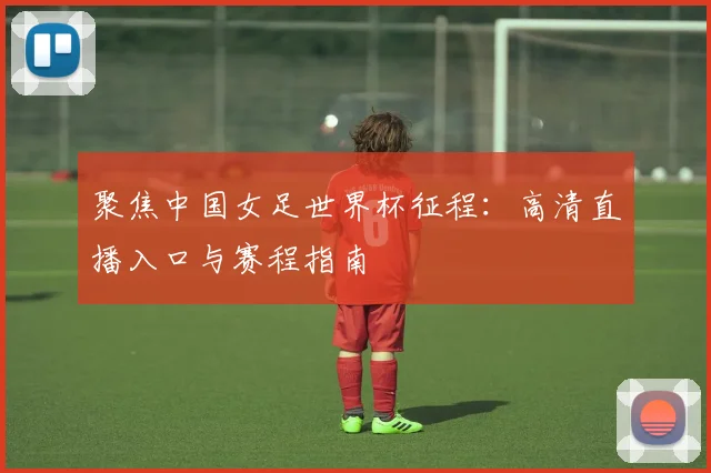 聚焦中国女足世界杯征程：高清直播入口与赛程指南