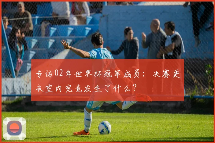 专访02年世界杯冠军成员：决赛更衣室内究竟发生了什么？