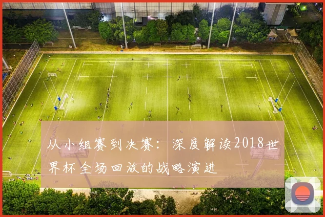 从小组赛到决赛:深度解读2018世界杯全场回放的战略演进