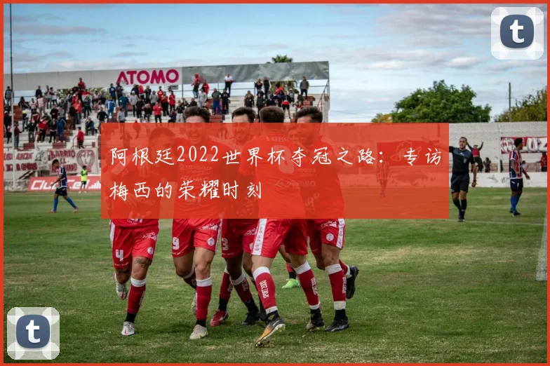 阿根廷2022世界杯夺冠之路：专访梅西的荣耀时刻