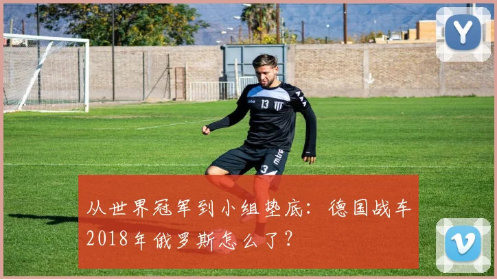 从世界冠军到小组垫底：德国战车2018年俄罗斯怎么了？