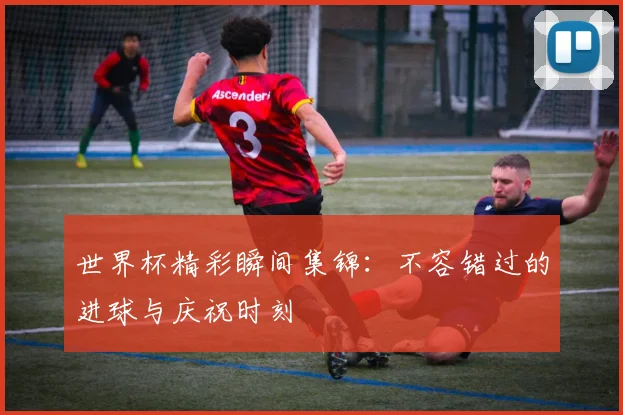 世界杯精彩瞬间集锦：不容错过的进球与庆祝时刻