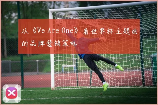 从《We Are One》看世界杯主题曲的品牌营销策略