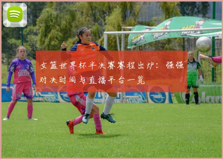 女篮世界杯半决赛赛程出炉：强强对决时间与直播平台一览