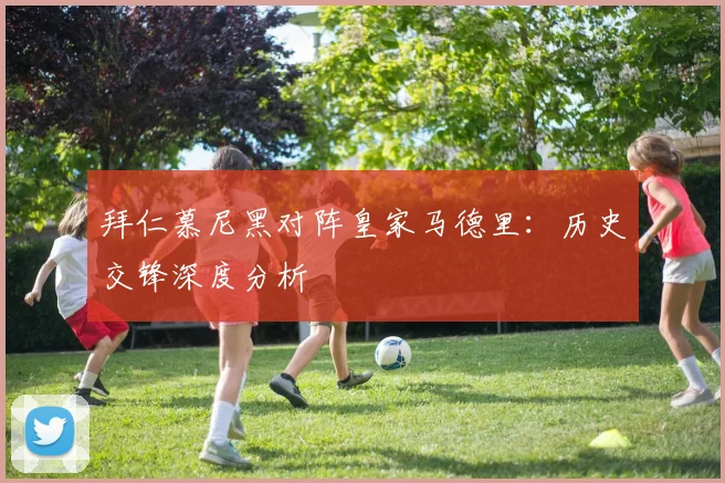 拜仁慕尼黑对阵皇家马德里：历史交锋深度分析