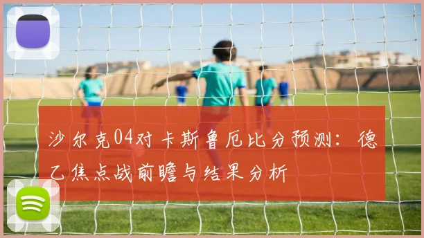 沙尔克04对卡斯鲁厄比分预测:德乙焦点战前瞻与结果分析