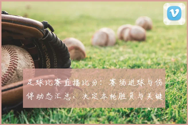 足球比赛直播比分：赛场进球与伤停动态汇总，决定本轮胜负与关键看点