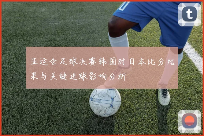 亚运会足球决赛韩国对日本比分结果与关键进球影响分析