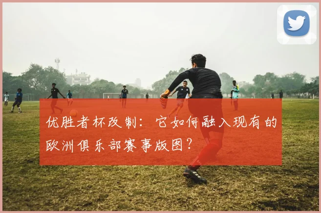 优胜者杯改制：它如何融入现有的欧洲俱乐部赛事版图？