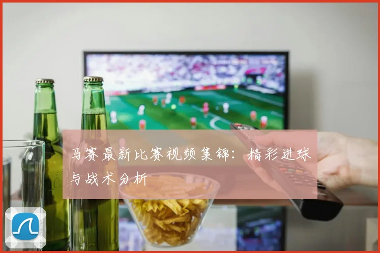 马赛最新比赛视频集锦：精彩进球与战术分析