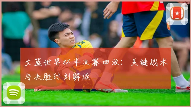 女篮世界杯半决赛回放：关键战术与决胜时刻解读
