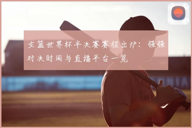 女篮世界杯半决赛赛程出炉：强强对决时间与直播平台一览